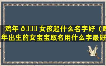 鸡年 🐕 女孩起什么名字好（鸡年出生的女宝宝取名用什么字最好）